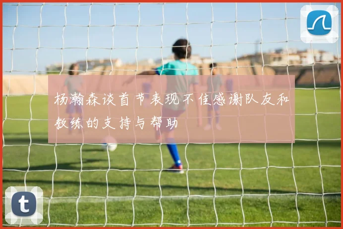 杨瀚森谈首节表现不佳感谢队友和教练的支持与帮助